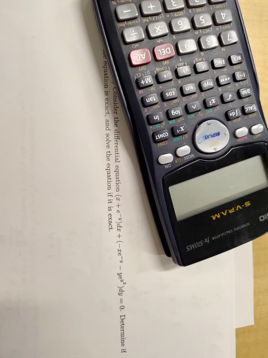 SIO
SCIENTIFIC CALCULATOR fx-570MS
S-V.P.A.M.
SHIFT
ALPHA
SOLVE = d/dx
CALC
/dx
d/c
ab/c
r²7
-
STO
RCL
REPLAY
09.99
ENG
23 DEC
x²
hyp
ON
MODE CLR
x! LOGIC CONV
X-1
CONST
HEX 10X BIN ex OCTe
^
log
C sin D cos
sin
Larg
G
Abs
T
In
COS
5
Y
Conjg
equation (x + e-)dx + (-xe- y - yey²)dy = 0. Determine if
Consider the differential
e equation is exact, and solve the equation if it is exact.
E tan¹ F
tan
M- M
M+
DT CL
M
INS
OFF
DEL
AC
MATH VCT
k npr
nCr
4 5
S-SUMS-VART PDISTRnZe Polla+bi-Recl