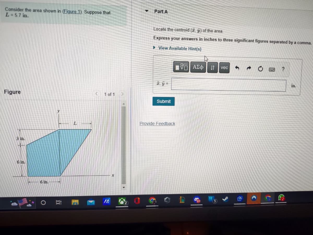 ### Problem Statement:

Consider the area shown in (Figure 1). Suppose that \( L = 5.7 \) in.

#### Part A
- Locate the centroid (\( \bar{x}, \bar{y} \)) of the area.
- Express your answers in inches to three significant figures separated by a comma.

**Hints Available:**

\[ \bar{x}, \bar{y} = \ \_\_ \]

\[ \text{(input box)} \]  in.

**Submit** (Button)

**Provide Feedback** (Link)

### Figure Description:
The figure depicts a trapezoidal area within a coordinate system. The trapezoid dimensions and placement are as follows:

- The base of the trapezoid (along the \( x \)-axis) is 6 inches.
- The height of the trapezoid (along the \( y \)-axis) is 3 inches.
- The top length of the trapezoid is denoted as \( L \) and is given as 5.7 inches.

The trapezoid lies within the first quadrant of the coordinate system.

**Detailed Graph Explanation:**
- The horizontal axis (\( x \)-axis) represents the base of the trapezoid.
- The vertical axis (\( y \)-axis) represents the height.
- The figure shows a trapezoid with one of the non-parallel sides being vertical.
- The top base of the trapezoid starts at a point 3 inches above the \( x \)-axis.

The problem requires calculating the centroid (\( \bar{x}, \bar{y} \)) of the trapezoid shape.

### Instructions for Submission:
Input the calculated values for \( \bar{x} \) and \( \bar{y} \) in the provided text box, separated by a comma, and then click on the "Submit" button. Make sure the values are accurate up to three significant figures.

For any confusion or hints, access the "View Available Hint(s)" link provided.