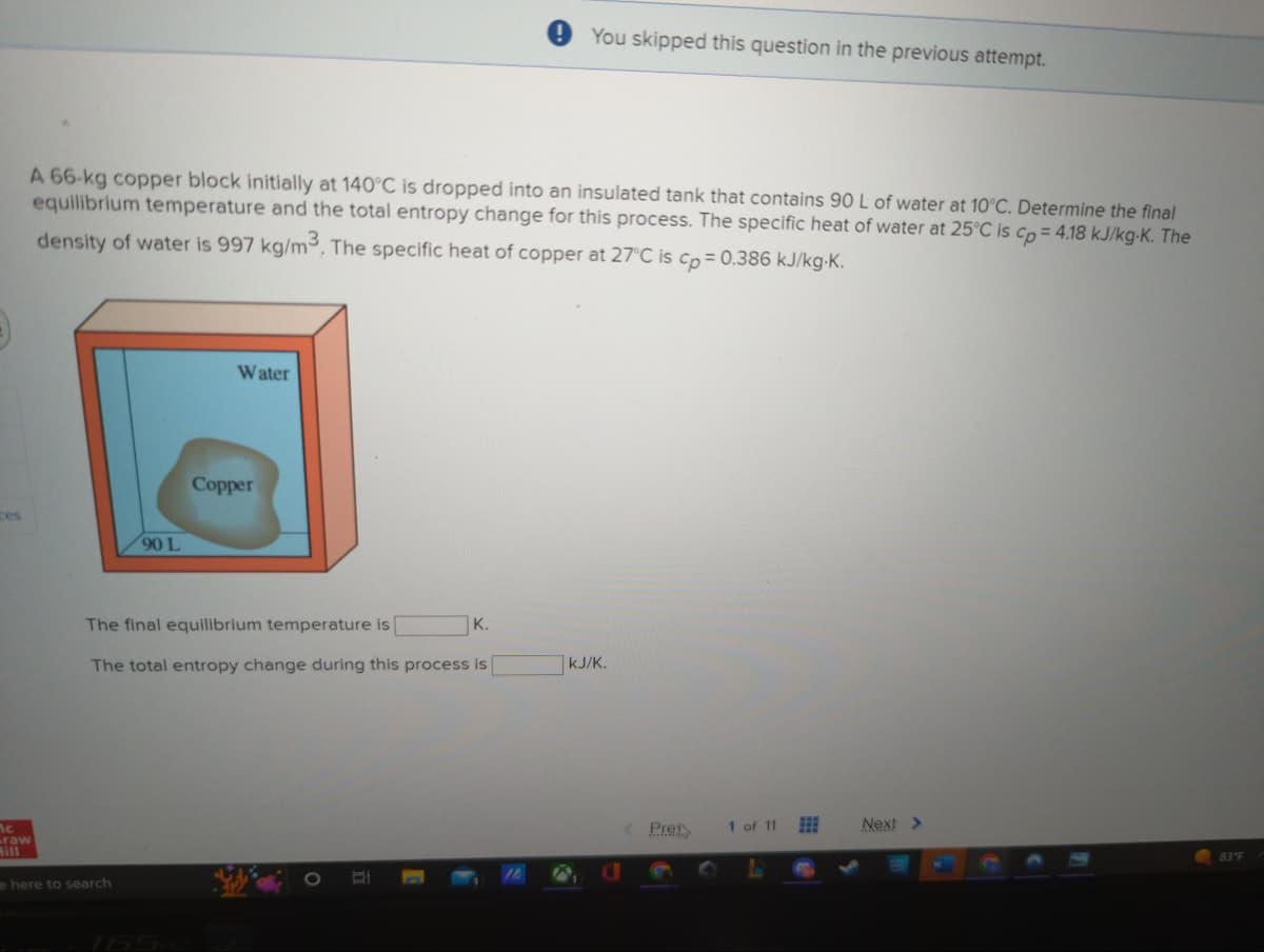 ces
Ac
A 66-kg copper block initially at 140°C is dropped into an insulated tank that contains 90 L of water at 10°C. Determine the final
equilibrium temperature and the total entropy change for this process. The specific heat of water at 25°C is cp = 4.18 kJ/kg-K. The
density of water is 997 kg/m3. The specific heat of copper at 27°C is cp = 0.386 kJ/kg-K.
raw
90 L
e here to search
Water
Copper
The final equilibrium temperature is
The total entropy change during this process is
You skipped this question in the previous attempt.
K.
kJ/K.
Pret
1 of 11
Next >
83 F