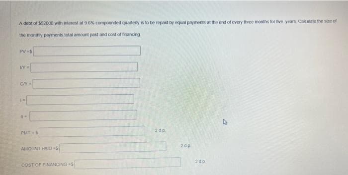 A debt of $52000 with interest at 9 6% compounded quarterly is to be repaid by equal payments at the end of every three months for five years. Calculate the size of
the monthly payments, total amount paid and cost of financing
PV -5
2 dp.
PMT S
2dp
AMOUNT PAID $
2 dp
COST OF FINANCING S
