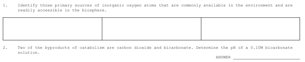 1.
Identify three primary sources of inorganic oxygen atoms that are commonly available in the environment and are
readily accessible in the biosphere.
2.
Two of the byproducts of catabolism are carbon dioxide and bicarbonate. Determine the pH of a 0.10M bicarbonate
solution.
ANSWER