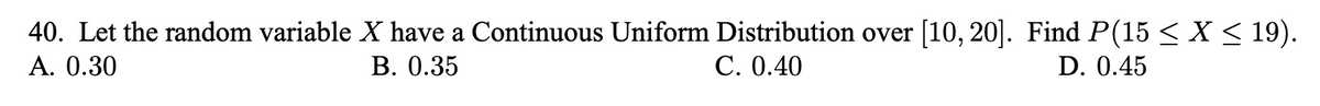 40. Let the random variable X have a Continuous Uniform Distribution over [10, 20]. Find P(15 < X < 19).
А. 0.30
В. 0.35
С. О.40
D. 0.45
