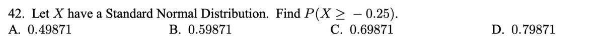 42. Let X have a Standard Normal Distribution. Find P(X > - 0.25).
В. 0.59871
A. 0.49871
С. 0.69871
D. 0.79871
