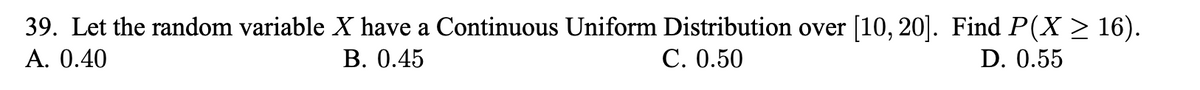 39. Let the random variable X have a Continuous Uniform Distribution over [10, 20]. Find P(X > 16).
A. 0.40
В. 0.45
С. О.50
D. 0.55
