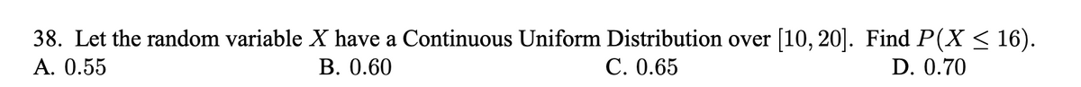 38. Let the random variable X have a Continuous Uniform Distribution over [10, 20]. Find P(X < 16).
А. О.55
В. 0.60
С. 0.65
D. 0.70
