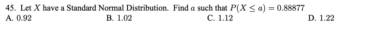 45. Let X have a Standard Normal Distribution. Find a such that P(X < a) = 0.88877
А. 0.92
В. 1.02
С. 1.12
D. 1.22
