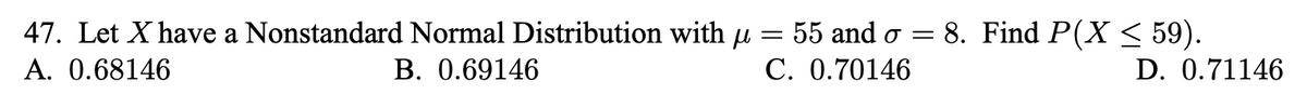 47. Let X have a Nonstandard Normal Distribution with µ = 55 and o = 8. Find P(X < 59).
A. 0.68146
В. 0.69146
С. 0.70146
D. 0.71146
