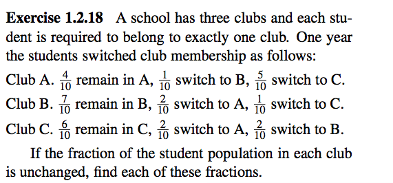 Exercise 1.2.18 A school has three clubs and each stu-
dent is required to belong to exactly one club. One year
the students switched club membership as follows:
4
Club A. A remain in A, switch to B, switch to C.
5
• 10
10
Club B. 6 remain in B, 3 switch to A, o switch to C.
10
2
• 10
10
Club C. remain in C, 2 switch to A, 3 switch to B.
6
10
10
If the fraction of the student population in each club
is unchanged, find each of these fractions.
