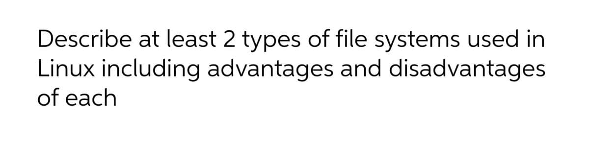 Describe at least 2 types of file systems used in
Linux including advantages and disadvantages
of each
