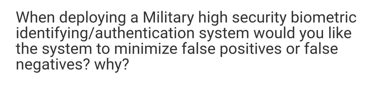 When deploying a Military high security biometric
identifying/authentication system would you like
the system to minimize false positives or false
negatives? why?
