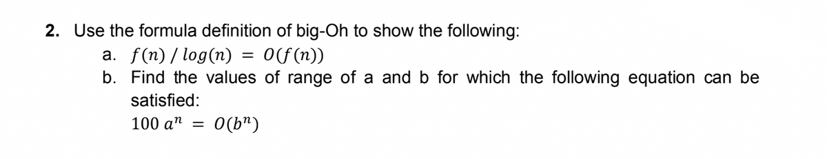 2. Use the formula definition of big-Oh to show the following:
a. f(n)/ log(n) = 0(f(n))
b. Find the values of range of a and b for which the following equation can be
satisfied:
100 a"
O(b")
