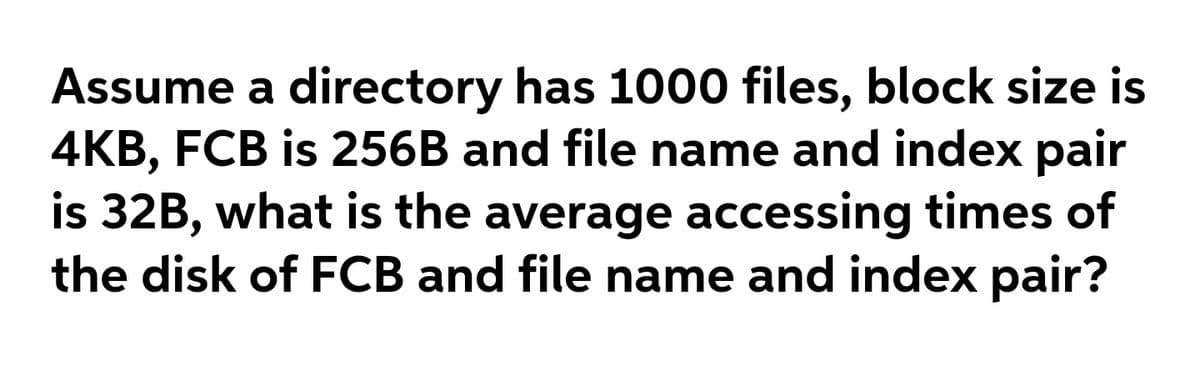 Assume a directory has 1000 files, block size is
4KB, FCB is 256B and file name and index pair
is 32B, what is the average accessing times of
the disk of FCB and file name and index pair?
