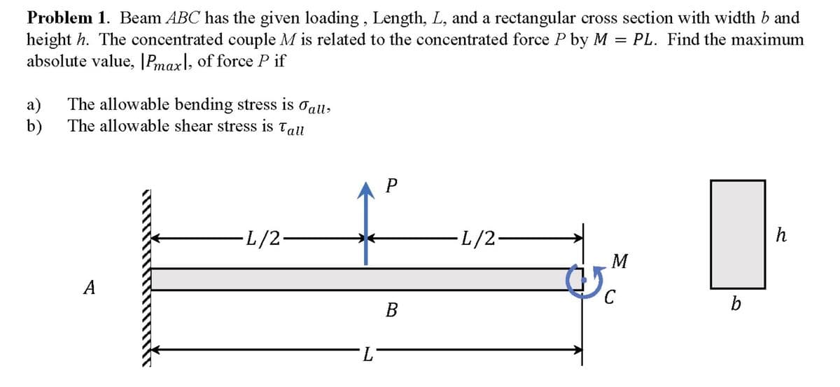 Problem 1. Beam ABC has the given loading , Length, L, and a rectangular cross section with width b and
height h. The concentrated couple M is related to the concentrated force P by M = PL. Find the maximum
absolute value, |Pmax\, of force P if
a)
The allowable bending stress is oall,
b)
The allowable shear stress is Tall
L/2-
L/2-
h
А
C
b
B
