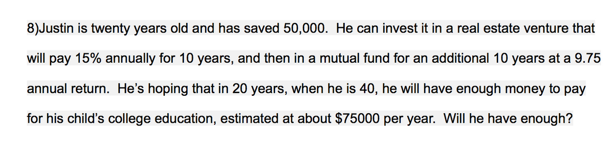 8)Justin is twenty years old and has saved 50,000. He can invest it in a real estate venture that
will pay 15% annually for 10 years, and then in a mutual fund for an additional 10 years at a 9.75
annual return. He's hoping that in 20 years, when he is 40, he will have enough money to pay
for his child's college education, estimated at about $75000 per year. WilI he have enough?
