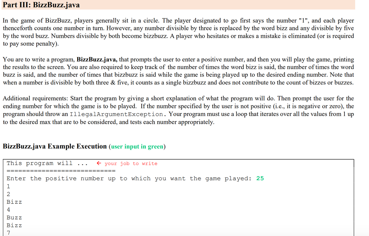 Part III: BizzBuzz.java
In the game of BizzBuzz, players generally sit in a circle. The player designated to go first says the number "1", and each player
thenceforth counts one number in turn. However, any number divisible by three is replaced by the word bizz and any divisible by five
by the word buzz. Numbers divisible by both become bizzbuzz. A player who hesitates or makes a mistake is eliminated (or is required
to pay some penalty).
You are to write a program, BizzBuzz.java, that prompts the user to enter a positive number, and then you will play the game, printing
the results to the screen. You are also required to keep track of the number of times the word bizz is said, the number of times the word
buzz is said, and the number of times that bizzbuzz is said while the game is being played up to the desired ending number. Note that
when a number is divisible by both three & five, it counts as a single bizzbuzz and does not contribute to the count of bizzes or buzzes.
Additional requirements: Start the program by giving a short explanation of what the program will do. Then prompt the user for the
ending number for which the game is to be played. If the number specified by the user is not positive (i.e., it is negative or zero), the
program should throw an IllegalArgumentException. Your program must use a loop that iterates over all the values from 1 up
to the desired max that are to be considered, and tests each number appropriately.
BizzBuzz.java Example Execution (user input in green)
This program will
your job to write
====
Enter the positive number up to which you want the game played: 25
Biz
4
Buzz
Bizz
7
