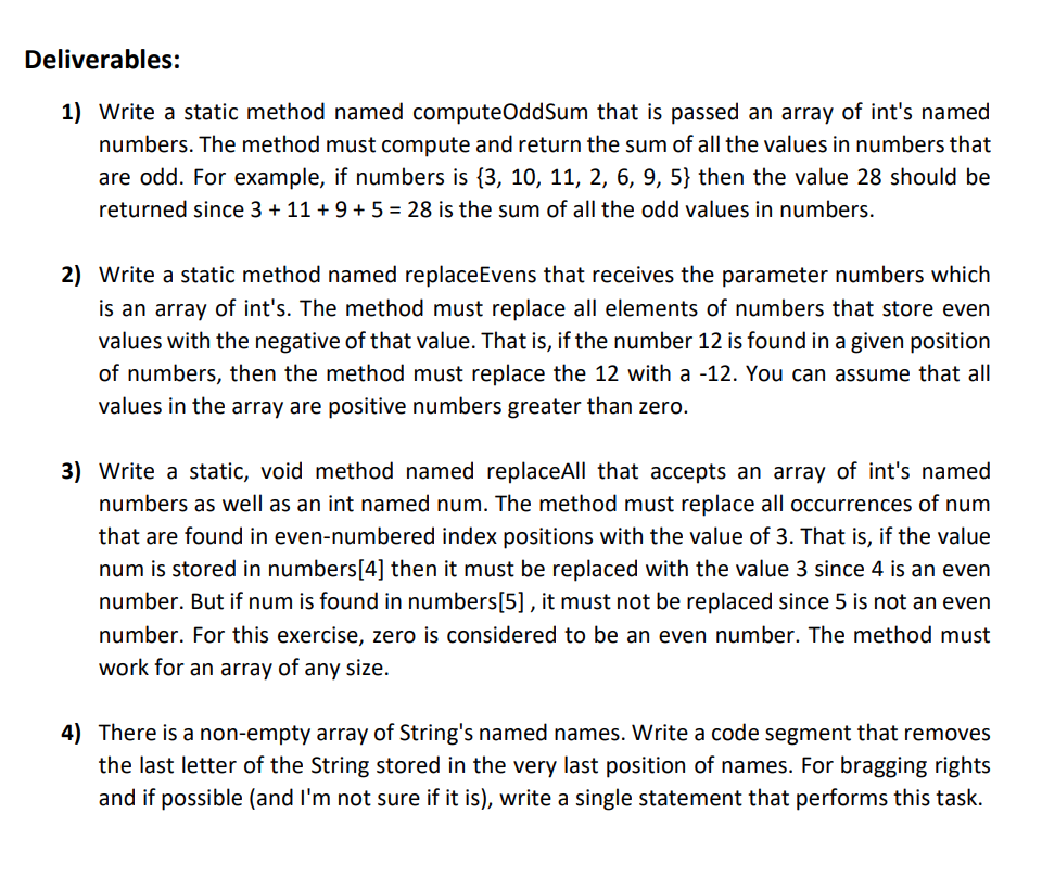 Deliverables:
1) Write a static method named computeOddSum that is passed an array of int's named
numbers. The method must compute and return the sum of all the values in numbers that
are odd. For example, if numbers is {3, 10, 11, 2, 6, 9, 5} then the value 28 should be
returned since 3 + 11 + 9 + 5 = 28 is the sum of all the odd values in numbers.
2) Write a static method named replaceEvens that receives the parameter numbers which
is an array of int's. The method must replace all elements of numbers that store even
values with the negative of that value. That is, if the number 12 is found in a given position
of numbers, then the method must replace the 12 with a -12. You can assume that all
values in the array are positive numbers greater than zero.
3) Write a static, void method named replaceAll that accepts an array of int's named
numbers as well as an int named num. The method must replace all occurrences of num
that are found in even-numbered index positions with the value of 3. That is, if the value
num is stored in numbers[4] then it must be replaced with the value 3 since 4 is an even
number. But if num is found in numbers[5], it must not be replaced since 5 is not an even
number. For this exercise, zero is considered to be an even number. The method must
work for an array of any size.
4) There is a non-empty array of String's named names. Write a code segment that removes
the last letter of the String stored in the very last position of names. For bragging rights
and if possible (and I'm not sure if it is), write a single statement that performs this task.
