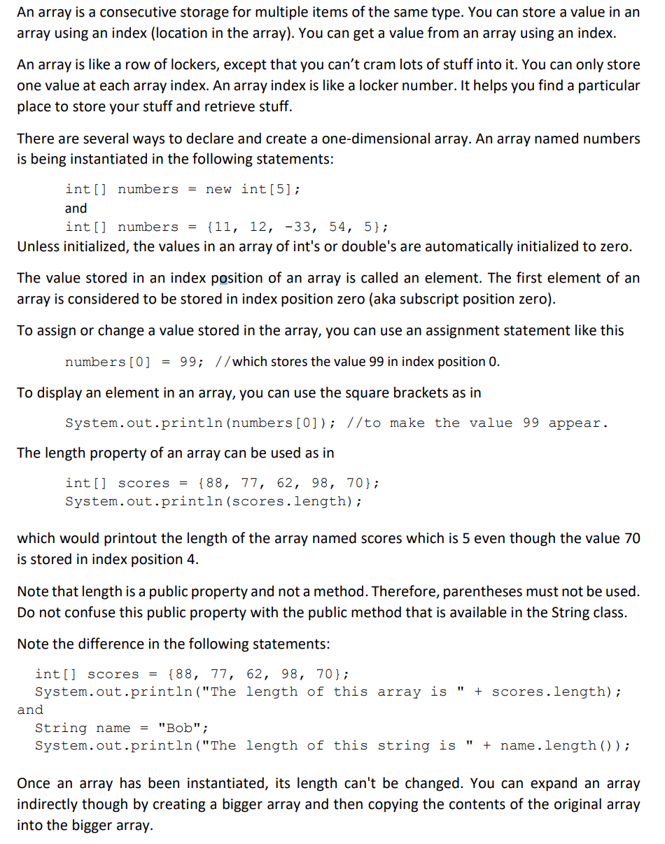 An array is a consecutive storage for multiple items of the same type. You can store a value in an
array using an index (location in the array). You can get a value from an array using an index.
An array is like a row of lockers, except that you can't cram lots of stuff into it. You can only store
one value at each array index. An array index is like a locker number. It helps you find a particular
place to store your stuff and retrieve stuff.
There are several ways to declare and create a one-dimensional array. An array named numbers
is being instantiated in the following statements:
int[] numbers = new int[5];
and
int[] numbers = {11, 12, -33, 54, 5};
Unless initialized, the values in an array of int's or double's are automatically initialized to zero.
The value stored in an index position of an array is called an element. The first element of an
array is considered to be stored in index position zero (aka subscript position zero).
To assign or change a value stored in the array, you can use an assignment statement like this
numbers [0] = 99; //which stores the value 99 in index position 0.
To display an element in an array, you can use the square brackets as in
System.out.println(numbers [0]); //to make the value 99 appear.
The length property of an array can be used as in
int[] scores =
{88, 77, 62, 98, 70};
System.out.println (scores.length);
which would printout the length of the array named scores which is 5 even though the value 70
is stored in index position 4.
Note that length is a public property and not a method. Therefore, parentheses must not be used.
Do not confu:
this public property with the public method that is available in the String class.
Note the difference in the following statements:
int[] scores
{88, 77, 62, 98, 70};
System.out.println("The length of this array is
+ scores.length);
and
String name = "Bob";
System.out.println("The length of this string is "
+ name.length ());
Once an array has been instantiated, its length can't be changed. You can expand an array
indirectly though by creating a bigger array and then copying the contents of the original array
into the bigger array.
