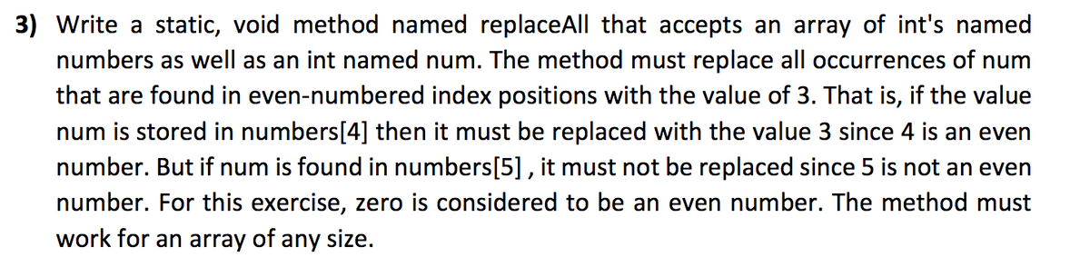 3) Write a static, void method named replaceAll that accepts an array of int's named
numbers as well as an int named num. The method must replace all occurrences of num
that are found in even-numbered index positions with the value of 3. That is, if the value
num is stored in numbers[4] then it must be replaced with the value 3 since 4 is an even
number. But if num is found in numbers[5], it must not be replaced since 5 is not an even
number. For this exercise, zero is considered to be an even number. The method must
work for an array of any size.
