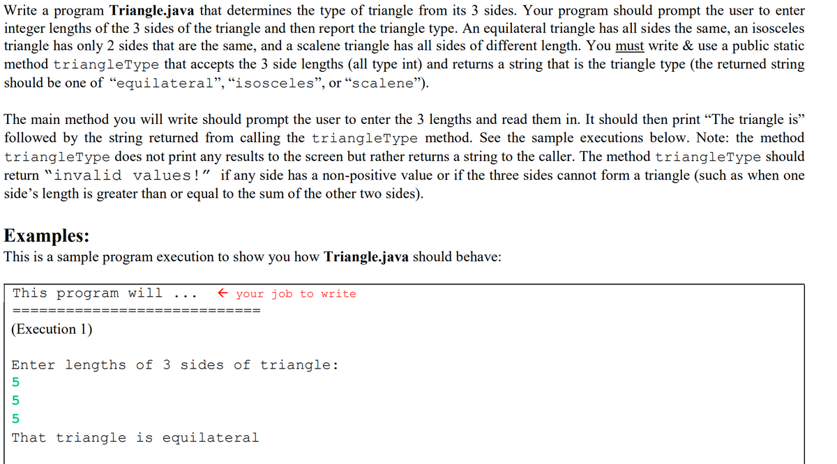 Write a program Triangle.java that determines the type of triangle from its 3 sides. Your program should prompt the user to enter
integer lengths of the 3 sides of the triangle and then report the triangle type. An equilateral triangle has all sides the same, an isosceles
triangle has only 2 sides that are the same, and a scalene triangle has all sides of different length. You must write & use a public static
method triangleType that accepts the 3 side lengths (all type int) and returns a string that is the triangle type (the returned string
should be one of “equilateral",“isosceles", or “scalene").
The main method you will write should prompt the user to enter the 3 lengths and read them in. It should then print "The triangle is"
followed by the string returned from calling the triangleType method. See the sample executions below. Note: the method
triangleType does not print any results to the screen but rather returns a string to the caller. The method triangleType should
return "invalid values ! " if any side has a non-positive value or if the three sides cannot form a triangle (such as when one
side's length is greater than or equal to the sum of the other two sides).
Examples:
This is a sample program execution to show you how Triangle.java should behave:
This program will
your job to write
(Execution 1)
Enter lengths of 3 sides of triangle:
5
That triangle is equilateral
