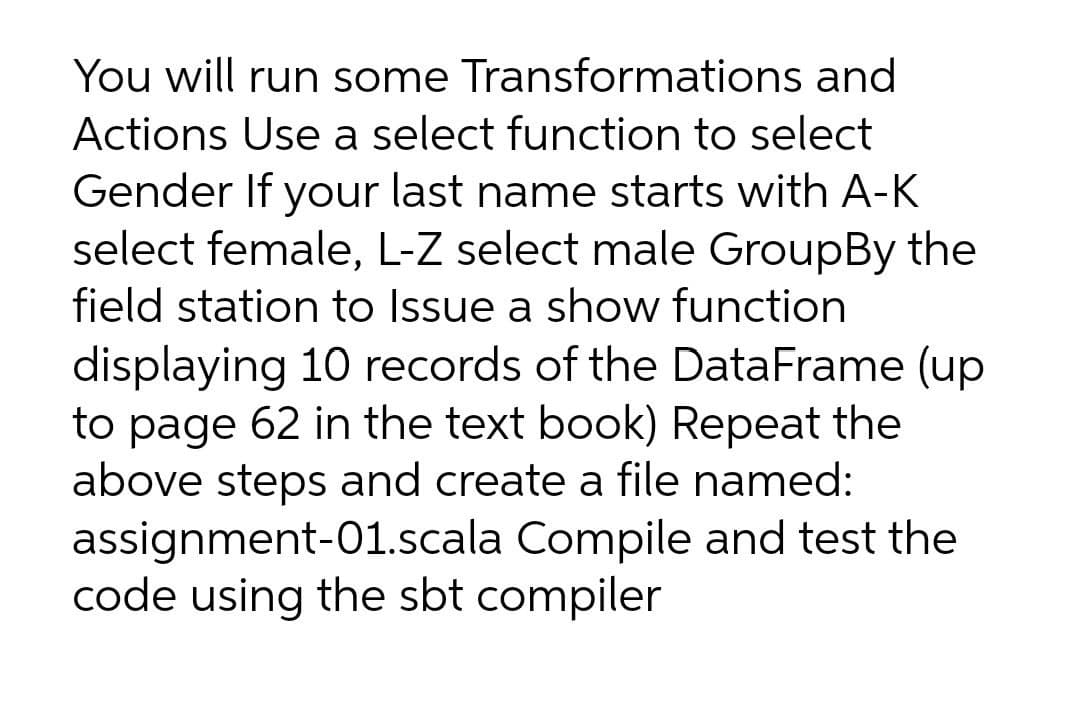 You will run some Transformations and
Actions Use a select function to select
Gender If your last name starts with A-K
select female, L-Z select male GroupBy the
field station to Issue a show function
displaying 10 records of the DataFrame (up
to page 62 in the text book) Repeat the
above steps and create a file named:
assignment-01.scala Compile and test the
code using the sbt compiler
