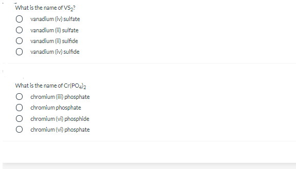 What is the name of VS2?
O vanadium (iv) sulfate
O vanadium (ii) sulfate
vanadium (i) sulfide
O vanadium (iv) sulfide
What is the name of Cr(PO4)2
O chromium (ii) phosphate
O chromium phosphate
O chromium (vi) phosphide
chromium (vi) phosphate
