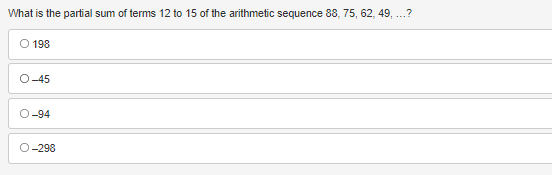 ### Arithmetic Sequence Partial Sum Calculation

**Question:**
What is the partial sum of terms 12 to 15 of the arithmetic sequence 88, 75, 62, 49, ...?

**Answer Choices:**

- O 198
- O -45
- O -94
- O -298

To solve this problem, follow these steps:

1. **Identify the first term (a) and the common difference (d) of the sequence:**
   - The first term (a) is 88.
   - The common difference (d) is calculated as:
     \[
     d = 75 - 88 = -13
     \]

2. **Determine the formula for the nth term of the arithmetic sequence:**
   \[
   a_n = a + (n-1) \cdot d
   \]

3. **Calculate the terms from 12 to 15:**
   - For \(a_{12}\):
     \[
     a_{12} = 88 + (12 - 1) \cdot (-13) = 88 + 11 \cdot (-13) = 88 - 143 = -55
     \]
   - For \(a_{13}\):
     \[
     a_{13} = 88 + (13 - 1) \cdot (-13) = 88 + 12 \cdot (-13) = 88 - 156 = -68
     \]
   - For \(a_{14}\):
     \[
     a_{14} = 88 + (14 - 1) \cdot (-13) = 88 + 13 \cdot (-13) = 88 - 169 = -81
     \]
   - For \(a_{15}\):
     \[
     a_{15} = 88 + (15 - 1) \cdot (-13) = 88 + 14 \cdot (-13) = 88 - 182 = -94
     \]

4. **Sum the terms from 12 to 15:**
   \[
   S = a_{12} + a_{13} + a_{14} + a_{15} = -55 + (-68) + (-81) + (-94) = -298
   \]

The correct answer to the question is:
 
- O -298