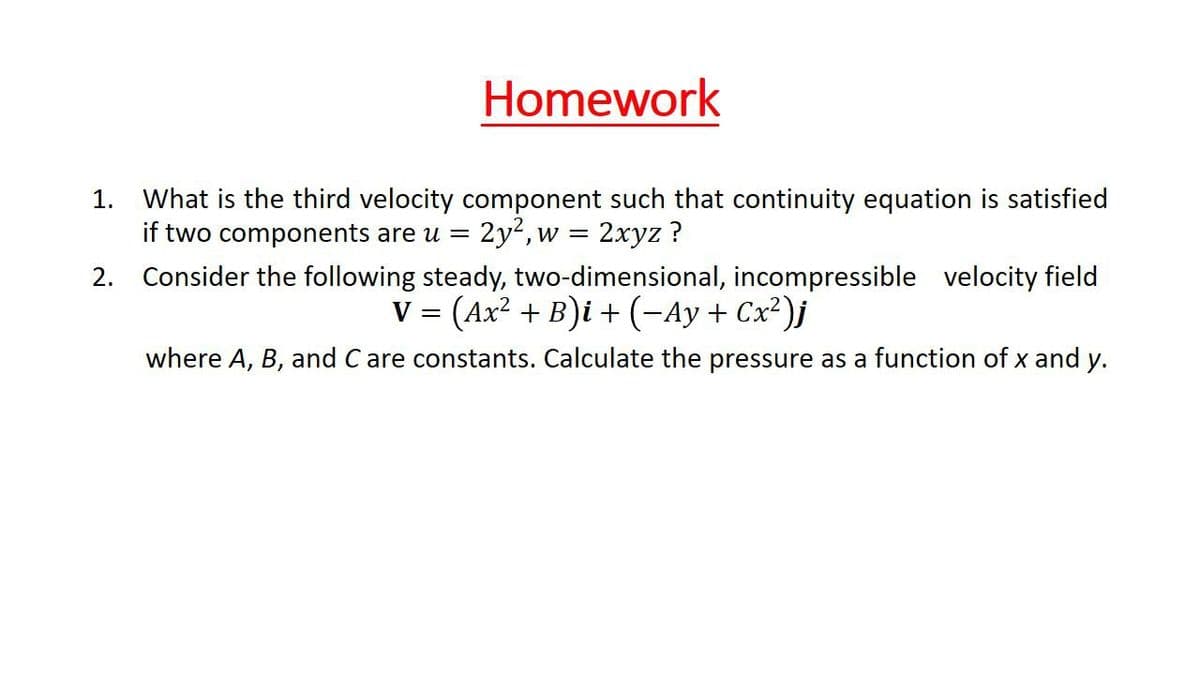 Homework
What is the third velocity component such that continuity equation is satisfied
if two components are u =
1.
2y2, w =
2хyz ?
2. Consider the following steady, two-dimensional, incompressible velocity field
V = (Ax? + B)i + (-Ay + Cx²)j
where A, B, and C are constants. Calculate the pressure as a function of x and y.
