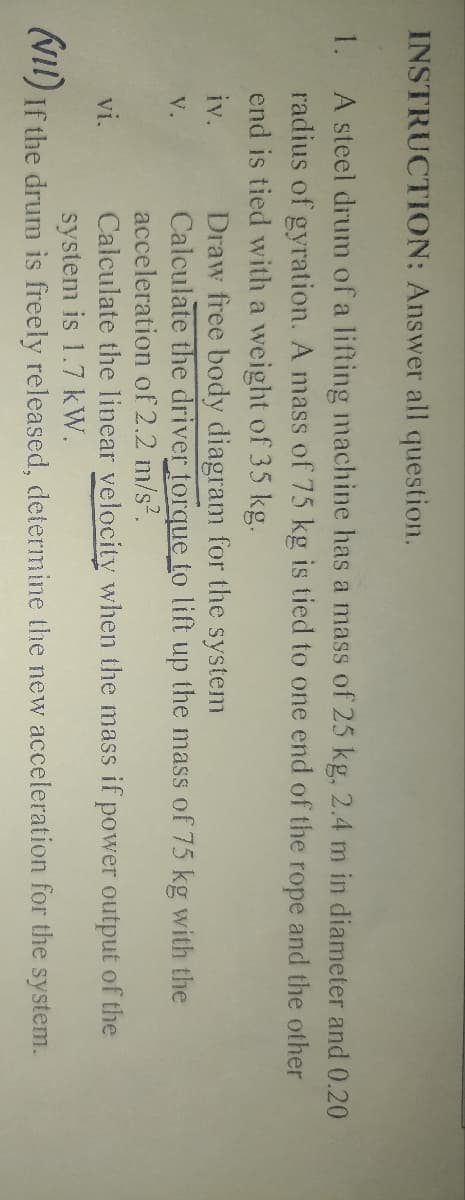 INSTRUCTION: Answer all question.
1.
A steel drum of a lifting machine has a mass of 25 kg, 2.4 m in diameter and 0.20
radius of gyration. A mass of 75 kg is tied to one end of the rope and the other
end is tied with a weight of 35 kg.
iv.
Draw free body diagram for the system
V.
Calculate the driver torque to lift up the mass of 75 kg with the
acceleration of 2.2 m/s².
vi.
Calculate the linear velocity when the mass if power output of the
system is 1.7 kW.
(VII) If the drum is freely released, determine the new acceleration for the system.