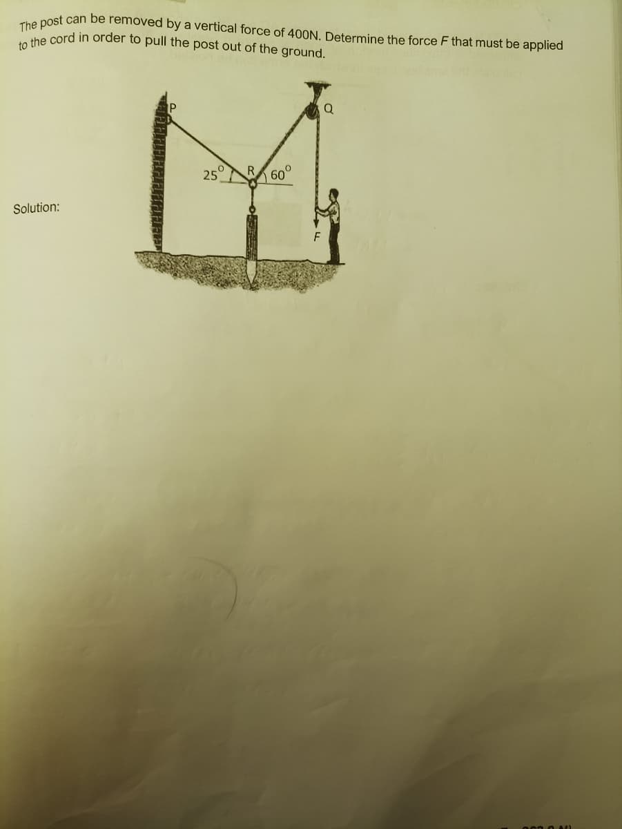 The post can be removed by a vertical force of 400N. Determine the force F that must be applied
to the cord in order to pull the post out of the ground.
Solution:
0
25
60
F
Q