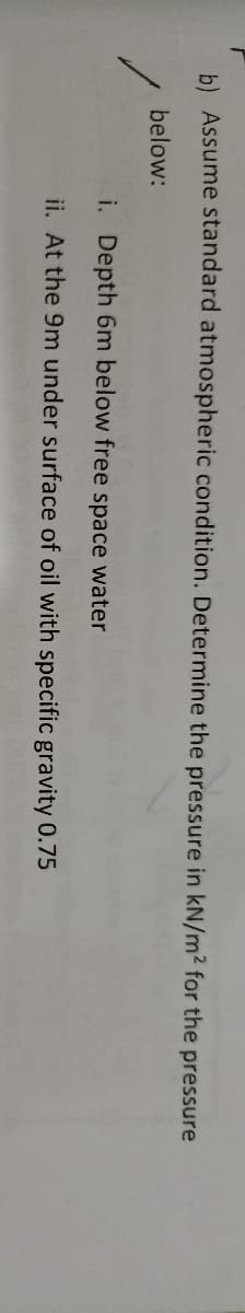b) Assume standard atmospheric condition. Determine the pressure in kN/m2 for the pressure
below:
i. Depth 6m below free space water
ii. At the 9m under surface of oil with specific gravity 0.75