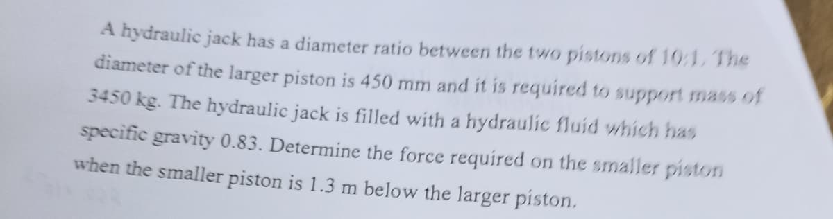 A hydraulic jack has a diameter ratio between the two pistons of 10:1. The
diameter of the larger piston is 450 mm and it is required to support mass of
3450 kg. The hydraulic jack is filled with a hydraulic fluid which has
specific gravity 0.83. Determine the force required on the smaller piston
when the smaller piston is 1.3 m below the larger piston.