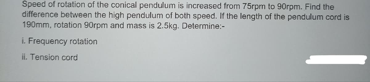 Speed of rotation of the conical pendulum is increased from 75rpm to 90rpm. Find the
difference between the high pendulum of both speed. If the length of the pendulum cord is
190mm, rotation 90rpm and mass is 2.5kg. Determine:-
i. Frequency rotation
ii. Tension cord