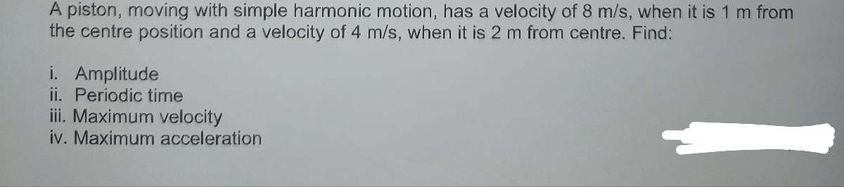 A piston, moving with simple harmonic motion, has a velocity of 8 m/s, when it is 1 m from
the centre position and a velocity of 4 m/s, when it is 2 m from centre. Find:
i. Amplitude
ii. Periodic time
iii. Maximum velocity
iv. Maximum acceleration