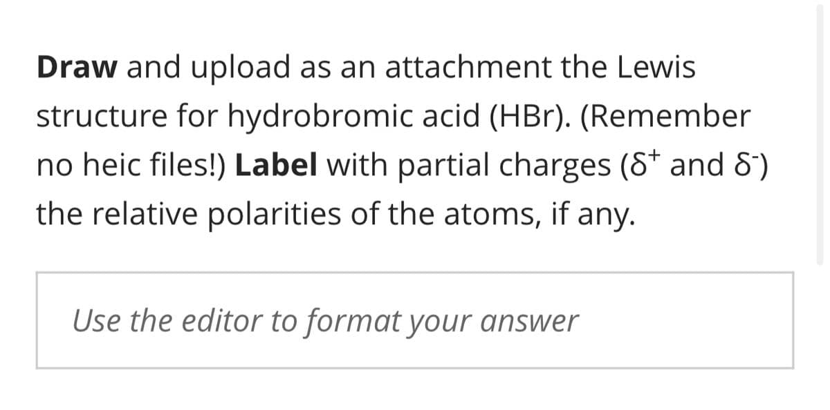 Draw and upload as an attachment the Lewis
structure for hydrobromic acid (HBr). (Remember
no heic files!) Label with partial charges (S* and 8-)
the relative polarities of the atoms, if any.
Use the editor to format your answer