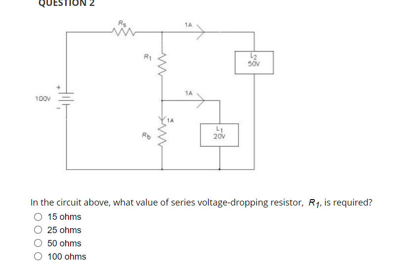 QUESTION 2
Rs
1A
L2
50V
R1
1A
100V
L1
20v
Rb
In the circuit above, what value of series voltage-dropping resistor, R1, is required?
O 15 ohms
25 ohms
50 ohms
O 100 ohms
