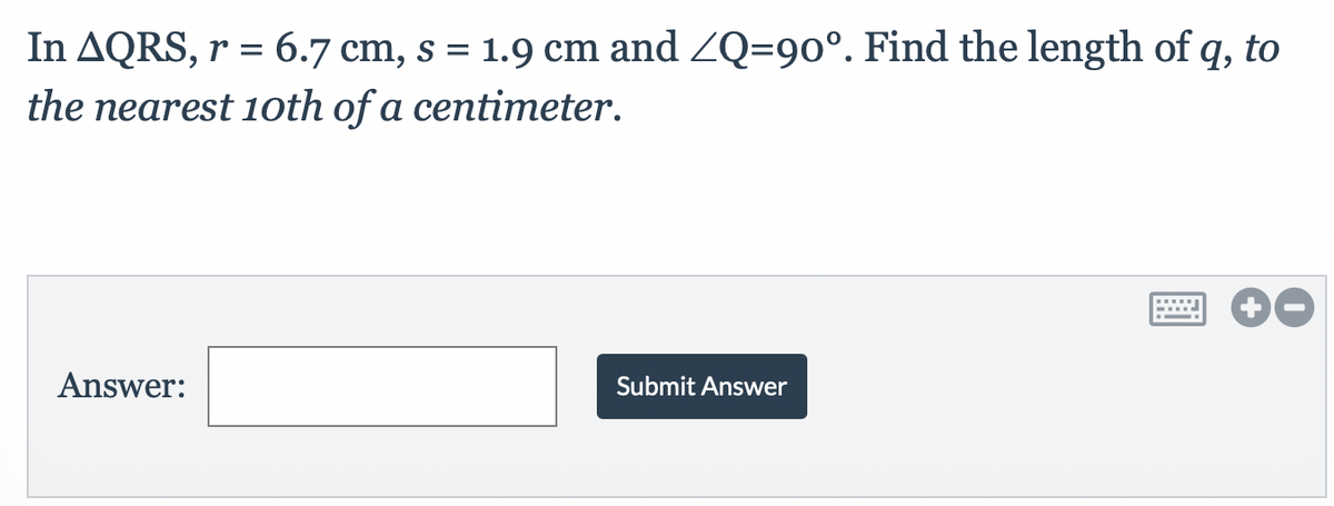 In AQRS, r = 6.7 cm, s = 1.9 cm and ZQ=90°. Find the length of q, to
the nearest 10th of a centimeter.
Answer:
Submit Answer