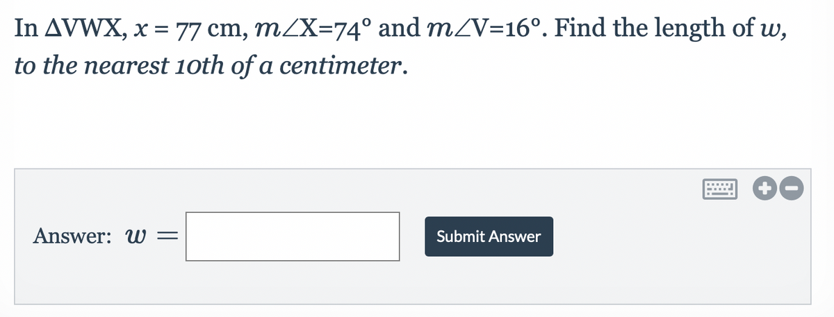 In AVWX, x = 77 cm, m/X=74° and m/V=16°. Find the length of w,
to the nearest 10th of a centimeter.
Answer: W=
Submit Answer