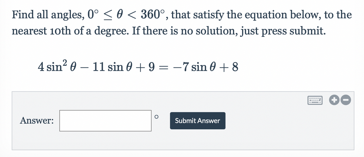 Find all angles, 0° ≤ 0 < 360°, that satisfy the equation below, to the
nearest 10th of a degree. If there is no solution, just press submit.
4 sin²011 sin 0 + 9 = -7 sin 0 + 8
Answer:
Submit Answer
wwwwww