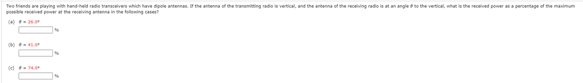 Two friends are playing with hand-held radio transceivers which have dipole antennas. If the antenna of the transmitting radio is vertical, and the antenna of the receiving radio is at an angle e to the vertical, what is the received power as a percentage of the maximum
possible received power at the receiving antenna in the following cases?
(a) 8 = 26.0°
%
(b) 8 = 41.0°
%
(c) e = 74.0°
%
