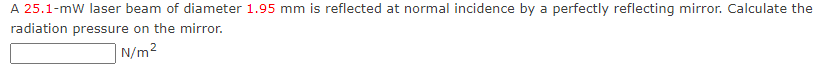 A 25.1-mW laser beam of diameter 1.95 mm is reflected at normal incidence by a perfectly reflecting mirror. Calculate the
radiation pressure on the mirror.
| N/m²
