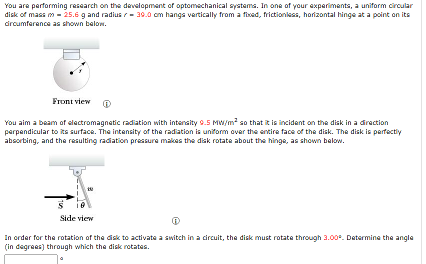 You are performing research on the development of optomechanical systems. In one of your experiments, a uniform circular
disk of mass m = 25.6 g and radius r = 39.0 cm hangs vertically from a fixed, frictionless, horizontal hinge at a point on its
circumference as shown below.
Front view
You aim a beam of electromagnetic radiation with intensity 9.5 MW/m? so that it is incident on the disk in a direction
perpendicular to its surface. The intensity of the radiation is uniform over the entire face of the disk. The disk is perfectly
absorbing, and the resulting radiation pressure makes the disk rotate about the hinge, as shown below.
m
Side view
In order for the rotation of the disk to activate a switch in a circuit, the disk must rotate through 3.00°. Determine the angle
(in degrees) through which the disk rotates.
