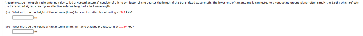 A quarter-wave monopole radio antenna (also called a Marconi antenna) consists of a long conductor of one quarter the length of the transmitted wavelength. The lower end of the antenna is connected to a conducting ground plane (often simply the Earth) which reflects
the transmitted signal, creating an effective antenna length of a half wavelength.
(a) What must be the height of the antenna (in m) for a radio station broadcasting at 569 kHz?
m
(b) What must be the height of the antenna (in m) for radio stations broadcasting at 1,750 kHz?
m
