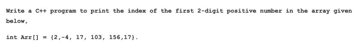 Write a C++ program to print the index of the first 2-digit positive number in the array given
below,
int Arr[] = {2,-4, 17, 103, 156,17}.
