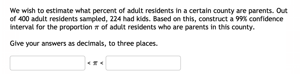 We wish to estimate what percent of adult residents in a certain county are parents. Out
of 400 adult residents sampled, 224 had kids. Based on this, construct a 99% confidence
interval for the proportion T of adult residents who are parents in this county.
Give your answers as decimals, to three places.
< T <
