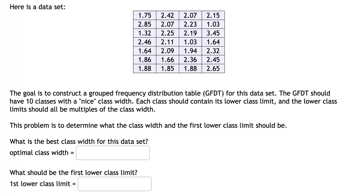 Here is a data set:
1.75
2.42
2.07
2.15
2.85
2.07
2.23 1.03
2.19 3.45
1.03 | 1.64
1.32
2.25
2.46
2.11
1.64
2.09
1.94
2.32
1.86
1.66
2.36
2.45
1.88
1.85
1.88
2.65
The goal is to construct a grouped frequency distribution table (GFDT) for this data set. The GFDT should
have 10 classes with a "nice" class width. Each class should contain its lower class limit, and the lower class
limits should all be multiples of the class width.
This problem is to determine what the class width and the first lower class limit should be.
What is the best class width for this data set?
optimal class width =
What should be the first lower class limit?
1st lower class limit
