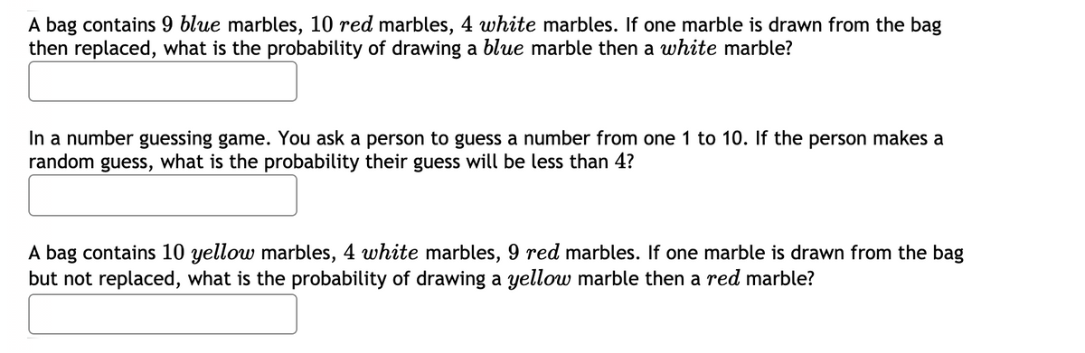 A bag contains 9 blue marbles, 10 red marbles, 4 white marbles. If one marble is drawn from the bag
then replaced, what is the probability of drawing a blue marble then a white marble?
In a number guessing game. You ask a person to guess a number from one 1 to 10. If the person makes a
random guess, what is the probability their guess will be less than 4?
A bag contains 10 yellow marbles, 4 white marbles, 9 red marbles. If one marble is drawn from the bag
but not replaced, what is the probability of drawing a yellow marble then a red marble?
