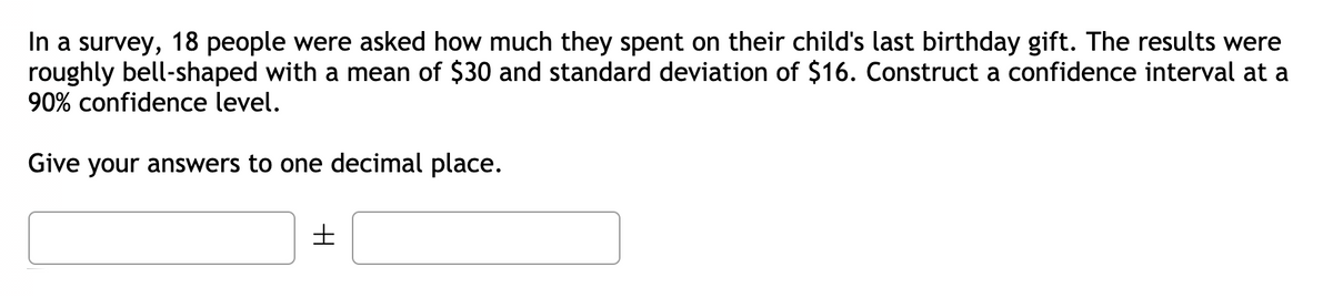 In a survey, 18 people were asked how much they spent on their child's last birthday gift. The results were
roughly bell-shaped with a mean of $30 and standard deviation of $16. Construct a confidence interval at a
90% confidence level.
Give your answers to one decimal place.
