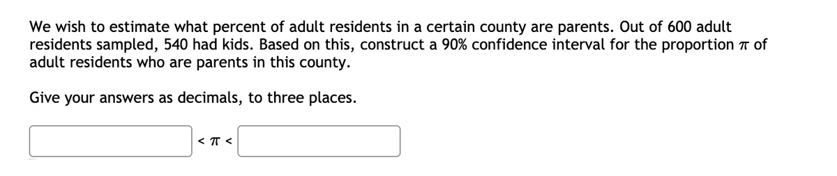 We wish to estimate what percent of adult residents in a certain county are parents. Out of 600 adult
residents sampled, 540 had kids. Based on this, construct a 90% confidence interval for the proportion T of
adult residents who are parents in this county.
Give your answers as decimals, to three places.
< T <
