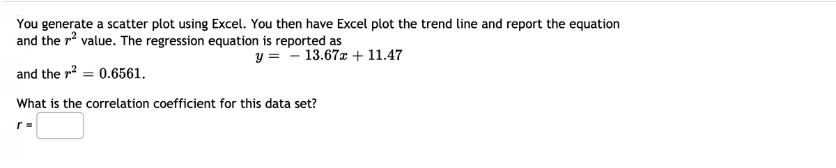 You generate a scatter plot using Excel. You then have Excel plot the trend line and report the equation
and the r2 value. The regression equation is reported as
- 13.67x + 11.47
-
and the r2
0.6561.
What is the correlation coefficient for this data set?
r =
