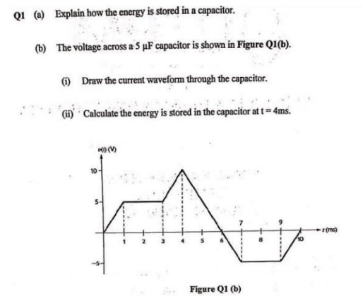 Q1 (a) Explain how the energy is stored in a capacitor.
(b) The voltage across a 5 uF capacitor is shown in Figure Q1(b).
) Draw the current waveform through the capacitor.
(i) Calculate the energy is stored in the capacitor at t = 4ms.
0 (V)
10
(ms)
Figure Q1 (b)
